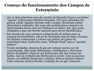 Começo do funcionamento dos Campos de
Extermínio
 Até os dois primeiros anos da eclosão da Segunda Guerra, os judeus
“apenas” praticavam trabalhos forçados. Ou eram colocados em
guetos, sendo vigiados durante todo o tempo. Recebiam rações
alimentares reduzidas. Em 1940 não podiam fazer compras em
determinadas horas, nem ter telefones ou rádios. Em 1941 eram
obrigados a usar um broche amarelo para serem identificados.
 Em meados de 1941 começou a deportação de judeus para os
Campos de Extermínio, não só da Alemanha mas de toda a Europa.
Os nazistas começaram a colocar em prática seu plano de
extermínio total, conhecido como “Solução Final” para a “questão
judaica”.
 Foram instaladas câmaras de gás em campos anexos aos de
concentração. Elas eram disfarçadas, semelhantes a chuveiros
dentro de galpões. Dizia-se aos judeus que eles iam tomar um
banho, mas na verdade iam direto para a morte. Com as pessoas
dentro, os soldados fechavam a câmara. Poucos minutos depois
todos estavam mortos devido a inalação de um gás venenoso.
 