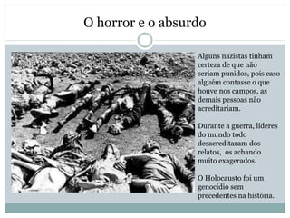 O horror e o absurdo
Alguns nazistas tinham
certeza de que não
seriam punidos, pois caso
alguém contasse o que
houve nos campos, as
demais pessoas não
acreditariam.
Durante a guerra, líderes
do mundo todo
desacreditaram dos
relatos, os achando
muito exagerados.
O Holocausto foi um
genocídio sem
precedentes na história.
 