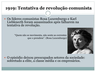 1919: Tentativa de revolução comunista
 Os líderes comunistas Rosa Luxemburgo e Karl
Liebknecth foram assassinados após falharem na
tentativa de revolução.
“Quem não se movimenta, não sente as correntes
que o prendem”. (Rosa Luxemburgo)
 O episódio deixou preocupados setores da sociedade:
sobretudo a elite, a classe média e os empresários.
 