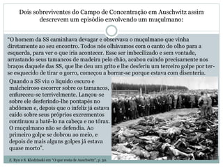 Dois sobreviventes do Campo de Concentração em Auschwitz assim
descrevem um episódio envolvendo um muçulmano:
“O homem da SS caminhava devagar e observava o muçulmano que vinha
diretamente ao seu encontro. Todos nós olhávamos com o canto do olho para a
esquerda, para ver o que iria acontecer. Esse ser imbecilizado e sem vontade,
arrastando seus tamancos de madeira pelo chão, acabou caindo precisamente nos
braços daquele das SS, que lhe deu um grito e lhe desferiu um terceiro golpe por ter-
se esquecido de tirar o gorro, começou a borrar-se porque estava com disenteria.
Quando a SS viu o líquido escuro e
malcheiroso escorrer sobre os tamancos,
enfureceu-se terrivelmente. Lançou-se
sobre ele desferindo-lhe pontapés no
abdômen e, depois que o infeliz já estava
caído sobre seus próprios excrementos
continuou a batê-lo na cabeça e no tórax.
O muçulmano não se defendia. Ao
primeiro golpe se dobrou ao meio, e
depois de mais alguns golpes já estava
quase morto”.
Z. Ryn e S. Klodzinski em “O que resta de Auschwitz”, p. 50.
 