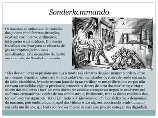 Sonderkommando
Os nazistas se utilizavam do trabalho
dos judeus em diferentes situações,
existiam cozinheiros, jardineiros,
intérpretes e até médicos. Um destes
trabalhos era levar para as câmaras de
gás os próprios judeus, seus
semelhantes. Este esquadrão da morte
era chamado de Sonderkommando.
“Eles deviam levar os prisioneiros nus à morte nas câmaras de gás e manter a ordem entre
os mesmos; depois arrastar para fora os cadáveres, manchados de rosa e de verde em razão
do ácido cianídrico, lavando-os com jatos de água; verificar se nos orifícios dos corpos não
estavam escondidos objetos preciosos; arrancar os dentes de ouro dos maxilares; cortar o
cabelo das mulheres e lavá-los com cloreto de amônia; transportar depois os cadáveres até
os fornos crematórios e cuidar de sua combustão; e, finalmente, tirar as cinzas residuais dos
fornos”, escreve Agamben. Ter organizado o Sonderkommando foi o delito mais demoníaco
do nazismo, pois embaralhou o papel das vítimas e dos algozes, mostrando o sub-humano
em cada um de nós, que tenta sobreviver mesmo se para isso precise entregar sua dignidade.
 
