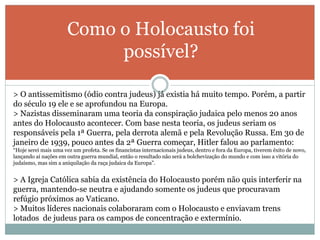 Como o Holocausto foi
possível?
> O antissemitismo (ódio contra judeus) já existia há muito tempo. Porém, a partir
do século 19 ele e se aprofundou na Europa.
> Nazistas disseminaram uma teoria da conspiração judaica pelo menos 20 anos
antes do Holocausto acontecer. Com base nesta teoria, os judeus seriam os
responsáveis pela 1ª Guerra, pela derrota alemã e pela Revolução Russa. Em 30 de
janeiro de 1939, pouco antes da 2ª Guerra começar, Hitler falou ao parlamento:
“Hoje serei mais uma vez um profeta. Se os financistas internacionais judeus, dentro e fora da Europa, tiverem êxito de novo,
lançando aí nações em outra guerra mundial, então o resultado não será a bolchevização do mundo e com isso a vitória do
judaísmo, mas sim a aniquilação da raça judaica da Europa”.
> A Igreja Católica sabia da existência do Holocausto porém não quis interferir na
guerra, mantendo-se neutra e ajudando somente os judeus que procuravam
refúgio próximos ao Vaticano.
> Muitos líderes nacionais colaboraram com o Holocausto e enviavam trens
lotados de judeus para os campos de concentração e extermínio.
 