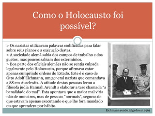 Como o Holocausto foi
possível?
> Os nazistas utilizavam palavras codificadas para falar
sobre seus planos e a execução destes.
> A sociedade alemã sabia dos campos de trabalho e dos
guetos, mas poucos sabiam dos extermínios.
> Boa parte dos oficiais alemães não se sentia culpada
legalmente pelo Holocausto, porque afirmava estar
apenas cumprindo ordens do Estado. Este é o caso de
Otto Adolf Eichmann, um general nazista que comandava
a SS em Auschwitz. A atitude destas pessoas levou a
filósofa judia Hannah Arendt a elaborar a tese chamada “a
banalidade do mal”. Esta apontava que o maior mal viria
não de monstros, mas de pessoas “normais”, seguras de
que estavam apenas executando o que lhe fora mandado
ou que aprendera por hábito.
Eichmann sendo julgado em 1961
 
