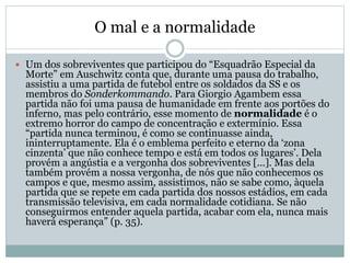 O mal e a normalidade
 Um dos sobreviventes que participou do “Esquadrão Especial da
Morte” em Auschwitz conta que, durante uma pausa do trabalho,
assistiu a uma partida de futebol entre os soldados da SS e os
membros do Sonderkommando. Para Giorgio Agambem essa
partida não foi uma pausa de humanidade em frente aos portões do
inferno, mas pelo contrário, esse momento de normalidade é o
extremo horror do campo de concentração e extermínio. Essa
“partida nunca terminou, é como se continuasse ainda,
ininterruptamente. Ela é o emblema perfeito e eterno da ‘zona
cinzenta’ que não conhece tempo e está em todos os lugares’. Dela
provém a angústia e a vergonha dos sobreviventes [...]. Mas dela
também provém a nossa vergonha, de nós que não conhecemos os
campos e que, mesmo assim, assistimos, não se sabe como, àquela
partida que se repete em cada partida dos nossos estádios, em cada
transmissão televisiva, em cada normalidade cotidiana. Se não
conseguirmos entender aquela partida, acabar com ela, nunca mais
haverá esperança” (p. 35).
 