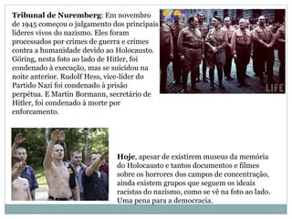Tribunal de Nuremberg: Em novembro
de 1945 começou o julgamento dos principais
líderes vivos do nazismo. Eles foram
processados por crimes de guerra e crimes
contra a humanidade devido ao Holocausto.
Göring, nesta foto ao lado de Hitler, foi
condenado à execução, mas se suicidou na
noite anterior. Rudolf Hess, vice-líder do
Partido Nazi foi condenado à prisão
perpétua. E Martin Bormann, secretário de
Hitler, foi condenado à morte por
enforcamento.
Hoje, apesar de existirem museus da memória
do Holocausto e tantos documentos e filmes
sobre os horrores dos campos de concentração,
ainda existem grupos que seguem os ideais
racistas do nazismo, como se vê na foto ao lado.
Uma pena para a democracia.
 