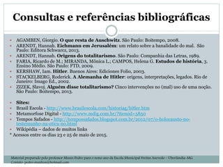Consultas e referências bibliográficas
 AGAMBEN, Giorgio. O que resta de Auschwitz. São Paulo: Boitempo, 2008.
 ARENDT, Hannah. Eichmann em Jerusalém: um relato sobre a banalidade do mal. São
Paulo: Editora Schwarcz, 2013.
 ARENDT, Hannah. Origens do totalitarismo. São Paulo: Companhia das Letras, 1989.
 FARIA, Ricardo de M.; MIRANDA, Mônica L.; CAMPOS, Helena G. Estudos de história, 3.
Ensino Médio. São Paulo: FTD, 2009.
 KERSHAW, Iam. Hitler. Buenos Aires: Ediciones Folio, 2003.
 STACKELBERG, Roderick. A Alemanha de Hitler: origens, interpretações, legados. Rio de
Janeiro: Imago Ed., 2002.
 ZIZEK, Slavoj. Alguém disse totalitarismo? Cinco intervenções no (mal) uso de uma noção.
São Paulo: Boitempo, 2013.
 Sites:
 Brasil Escola - http://www.brasilescola.com/historiag/hitler.htm
 Metamorfose Digital - http://www.mdig.com.br/?itemid=5850
 Tempos Safados - http://tempossafados.blogspot.com.br/2012/07/o-holocausto-no-
testemunho-na-etica-no.html
 Wikipédia – dados de muitos links
* Acessos entre os dias 23 e 25 de maio de 2015.
Material preparado pelo professor Munís Pedro para o nono ano da Escola Municipal Freitas Azevedo – Uberlândia-MG.
Contato: pedro.munhoz@hotmail.com
 