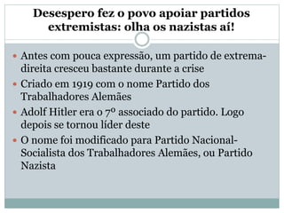 Desespero fez o povo apoiar partidos
extremistas: olha os nazistas aí!
 Antes com pouca expressão, um partido de extrema-
direita cresceu bastante durante a crise
 Criado em 1919 com o nome Partido dos
Trabalhadores Alemães
 Adolf Hitler era o 7º associado do partido. Logo
depois se tornou líder deste
 O nome foi modificado para Partido Nacional-
Socialista dos Trabalhadores Alemães, ou Partido
Nazista
 