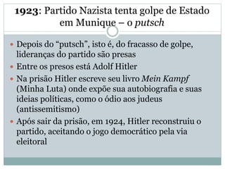 1923: Partido Nazista tenta golpe de Estado
em Munique – o putsch
 Depois do “putsch”, isto é, do fracasso de golpe,
lideranças do partido são presas
 Entre os presos está Adolf Hitler
 Na prisão Hitler escreve seu livro Mein Kampf
(Minha Luta) onde expõe sua autobiografia e suas
ideias políticas, como o ódio aos judeus
(antissemitismo)
 Após sair da prisão, em 1924, Hitler reconstruiu o
partido, aceitando o jogo democrático pela via
eleitoral
 