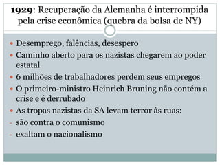 1929: Recuperação da Alemanha é interrompida
pela crise econômica (quebra da bolsa de NY)
 Desemprego, falências, desespero
 Caminho aberto para os nazistas chegarem ao poder
estatal
 6 milhões de trabalhadores perdem seus empregos
 O primeiro-ministro Heinrich Bruning não contém a
crise e é derrubado
 As tropas nazistas da SA levam terror às ruas:
- são contra o comunismo
- exaltam o nacionalismo
 