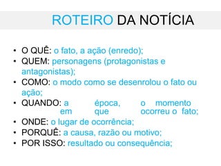 ROTEIRO DA NOTÍCIA
• O QUÊ: o fato, a ação (enredo);
• QUEM: personagens (protagonistas e
antagonistas);
• COMO: o modo como se desenrolou o fato ou
ação;
• QUANDO: a época, o momento
em que ocorreu o fato;
• ONDE: o lugar de ocorrência;
• PORQUÊ: a causa, razão ou motivo;
• POR ISSO: resultado ou consequência;
 