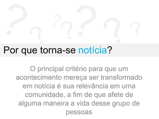 Por que torna-se notícia?
O principal critério para que um
acontecimento mereça ser transformado
em notícia é sua relevância em uma
comunidade, a fim de que afete de
alguma maneira a vida desse grupo de
pessoas
 