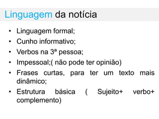 Linguagem da notícia
• Linguagem formal;
• Cunho informativo;
• Verbos na 3ª pessoa;
• Impessoal;( não pode ter opinião)
• Frases curtas, para ter um texto mais
dinâmico;
• Estrutura básica ( Sujeito+ verbo+
complemento)
 