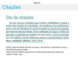 Citações
Página 9
Utiliza o discurso direto quando uso aspas , dois pontos e travessão, ou seja, a
fala direta da pessoa citada.
Utiliza discurso indireto quando usa o verbo de elocução( são verbos que
indicam a fala) + que
 