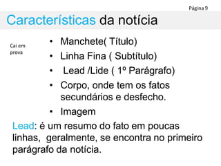 • Manchete( Título)
• Linha Fina ( Subtítulo)
• Lead /Lide ( 1º Parágrafo)
• Corpo, onde tem os fatos
secundários e desfecho.
• Imagem
Lead: é um resumo do fato em poucas
linhas, geralmente, se encontra no primeiro
parágrafo da notícia.
Características da notícia
Cai em
prova
 