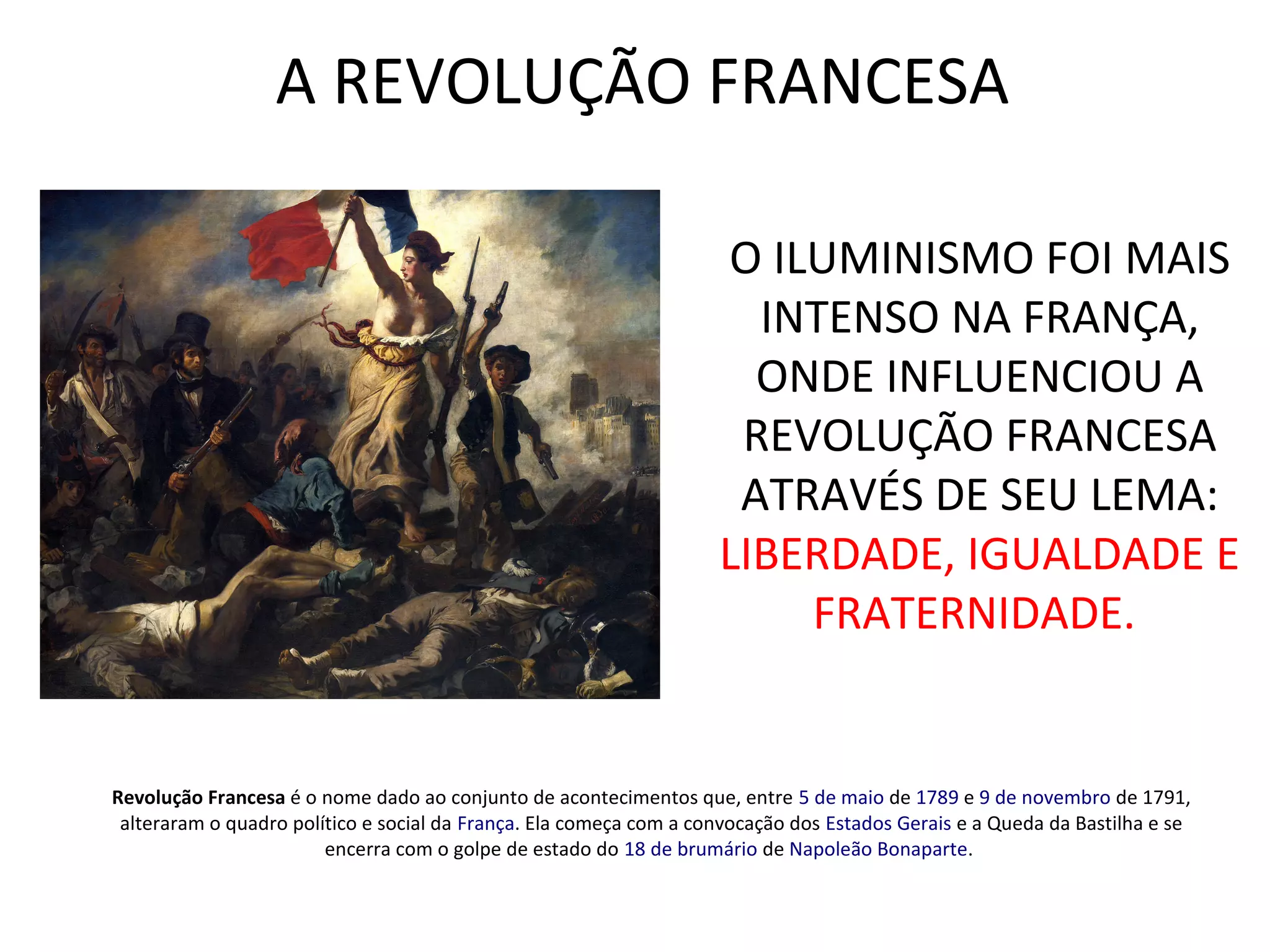 A REVOLUÇÃO FRANCESA
Revolução Francesa é o nome dado ao conjunto de acontecimentos que, entre 5 de maio de 1789 e 9 de novembro de 1791,
alteraram o quadro político e social da França. Ela começa com a convocação dos Estados Gerais e a Queda da Bastilha e se
encerra com o golpe de estado do 18 de brumário de Napoleão Bonaparte.
O ILUMINISMO FOI MAIS
INTENSO NA FRANÇA,
ONDE INFLUENCIOU A
REVOLUÇÃO FRANCESA
ATRAVÉS DE SEU LEMA:
LIBERDADE, IGUALDADE E
FRATERNIDADE.
 