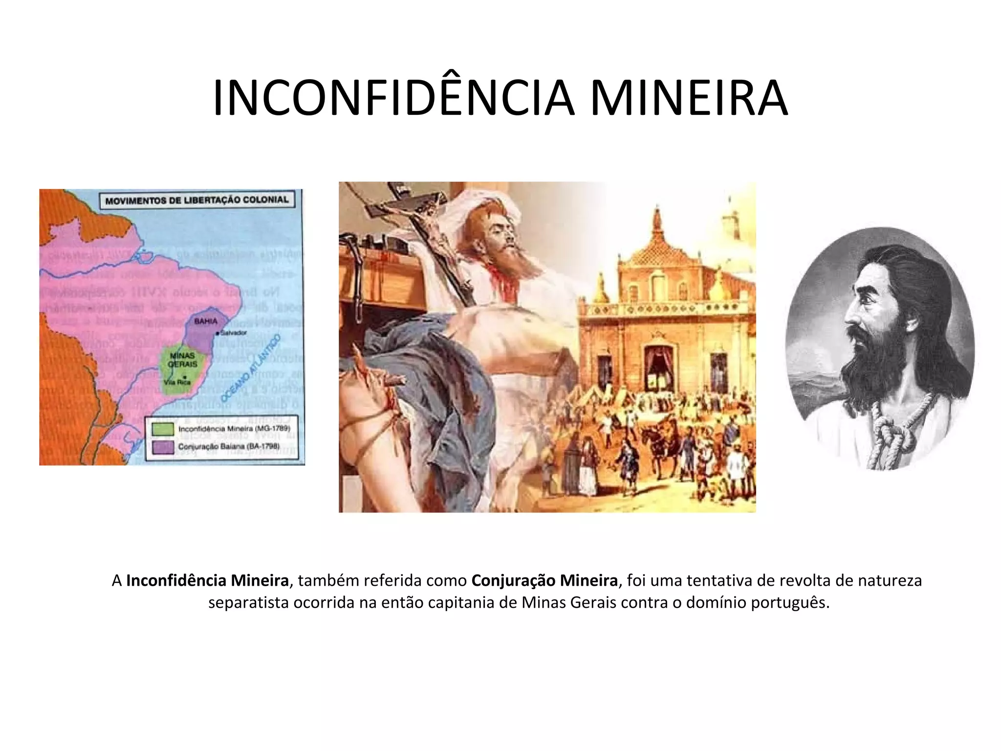 INCONFIDÊNCIA MINEIRA
A Inconfidência Mineira, também referida como Conjuração Mineira, foi uma tentativa de revolta de natureza
separatista ocorrida na então capitania de Minas Gerais contra o domínio português.
 