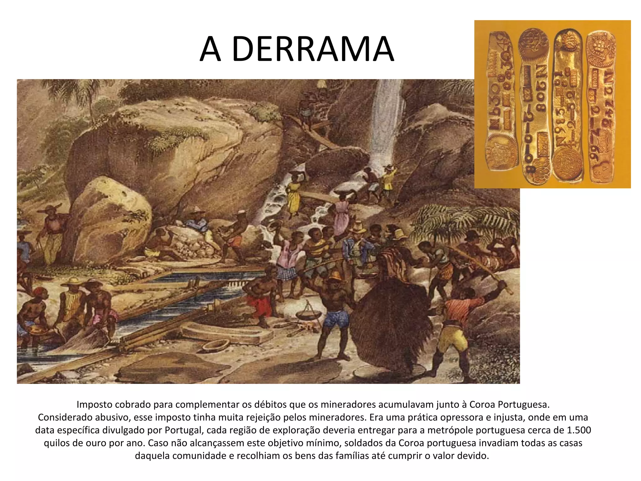 A DERRAMA
Imposto cobrado para complementar os débitos que os mineradores acumulavam junto à Coroa Portuguesa.
Considerado abusivo, esse imposto tinha muita rejeição pelos mineradores. Era uma prática opressora e injusta, onde em uma
data específica divulgado por Portugal, cada região de exploração deveria entregar para a metrópole portuguesa cerca de 1.500
quilos de ouro por ano. Caso não alcançassem este objetivo mínimo, soldados da Coroa portuguesa invadiam todas as casas
daquela comunidade e recolhiam os bens das famílias até cumprir o valor devido.
 