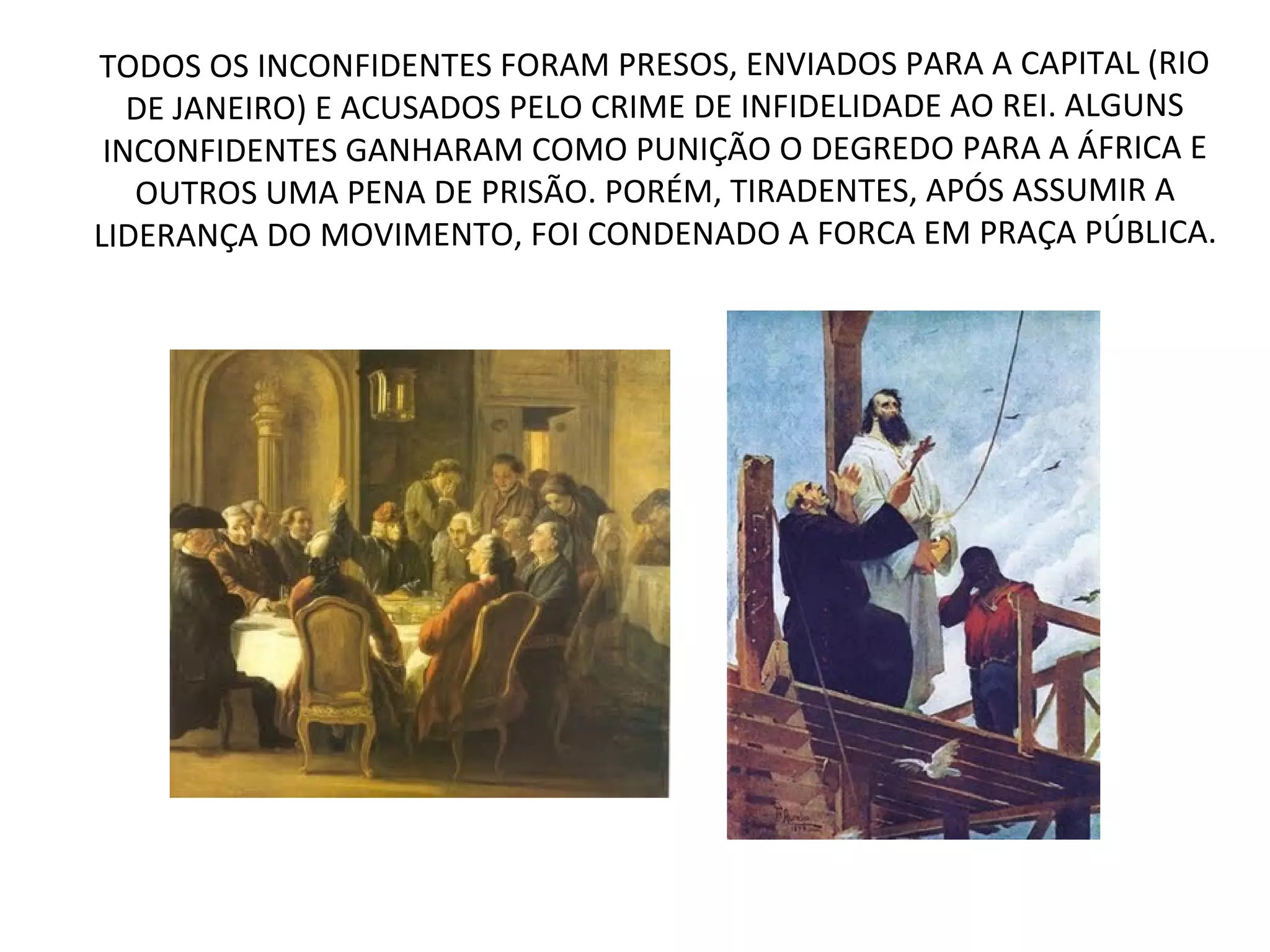 TODOS OS INCONFIDENTES FORAM PRESOS, ENVIADOS PARA A CAPITAL (RIO
DE JANEIRO) E ACUSADOS PELO CRIME DE INFIDELIDADE AO REI. ALGUNS
INCONFIDENTES GANHARAM COMO PUNIÇÃO O DEGREDO PARA A ÁFRICA E
OUTROS UMA PENA DE PRISÃO. PORÉM, TIRADENTES, APÓS ASSUMIR A
LIDERANÇA DO MOVIMENTO, FOI CONDENADO A FORCA EM PRAÇA PÚBLICA.
 