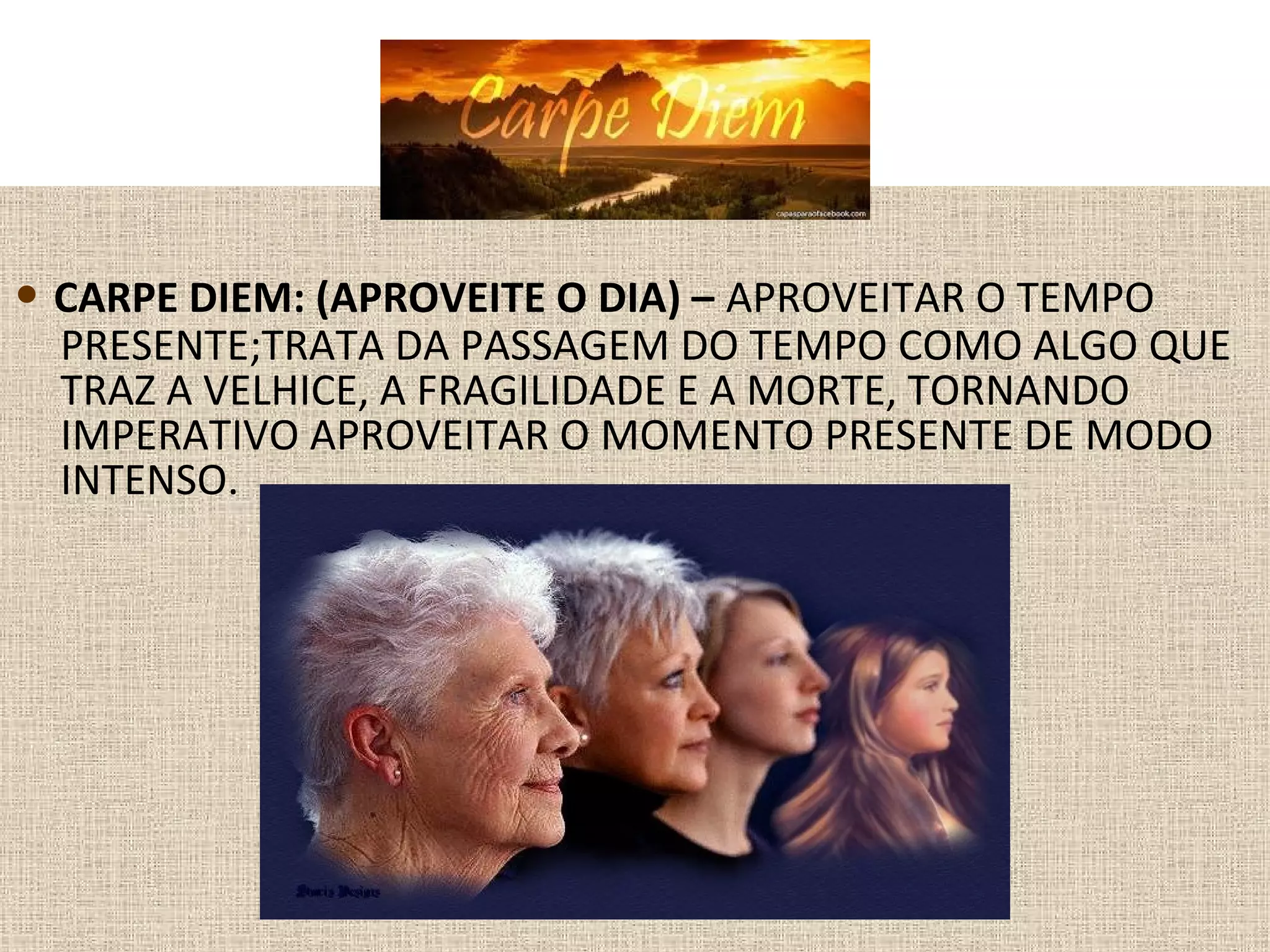 • CARPE DIEM: (APROVEITE O DIA) – APROVEITAR O TEMPO
PRESENTE;TRATA DA PASSAGEM DO TEMPO COMO ALGO QUE
TRAZ A VELHICE, A FRAGILIDADE E A MORTE, TORNANDO
IMPERATIVO APROVEITAR O MOMENTO PRESENTE DE MODO
INTENSO.
 