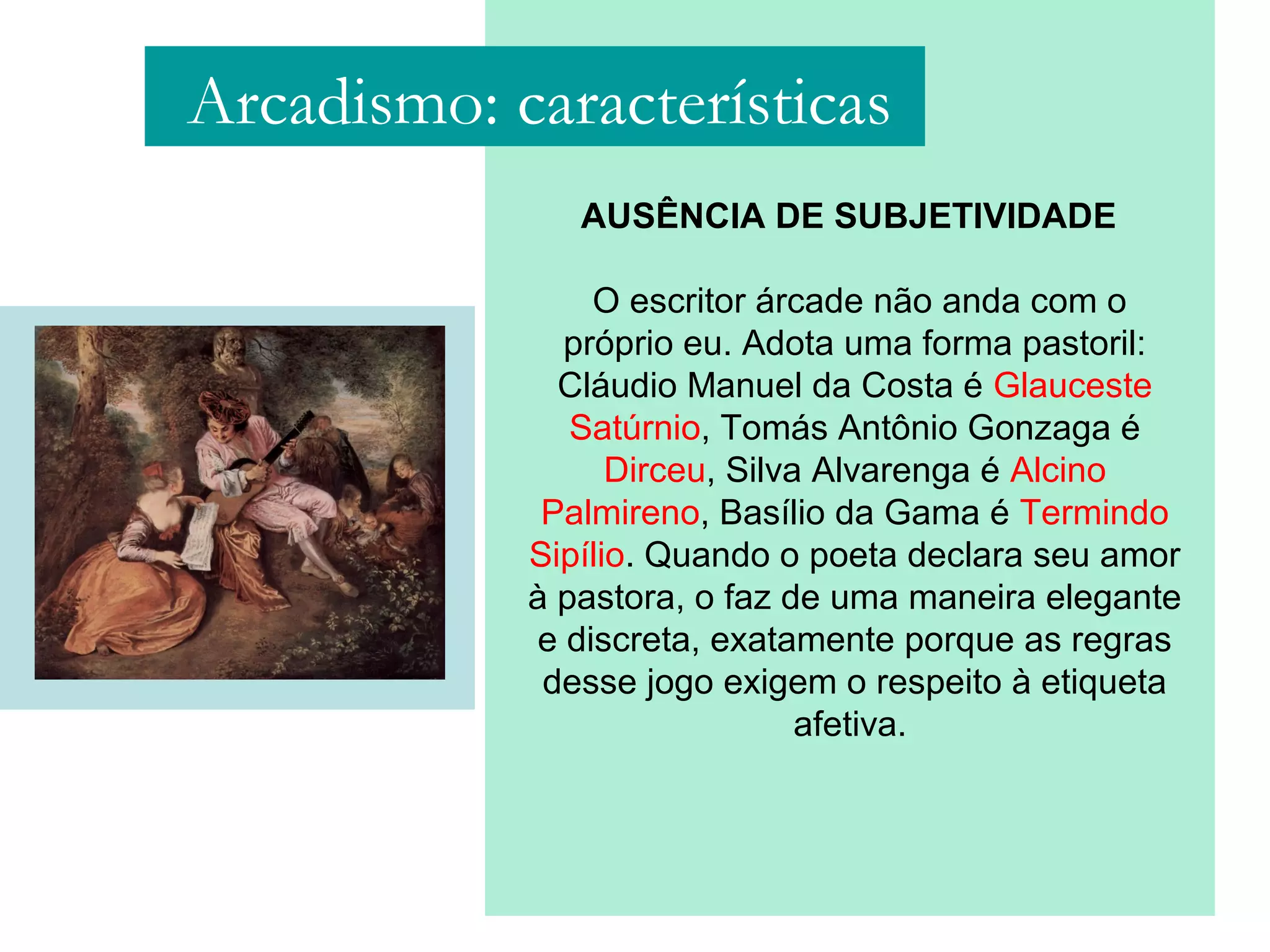 AUSÊNCIA DE SUBJETIVIDADE
O escritor árcade não anda com o
próprio eu. Adota uma forma pastoril:
Cláudio Manuel da Costa é Glauceste
Satúrnio, Tomás Antônio Gonzaga é
Dirceu, Silva Alvarenga é Alcino
Palmireno, Basílio da Gama é Termindo
Sipílio. Quando o poeta declara seu amor
à pastora, o faz de uma maneira elegante
e discreta, exatamente porque as regras
desse jogo exigem o respeito à etiqueta
afetiva.
Arcadismo: características
 