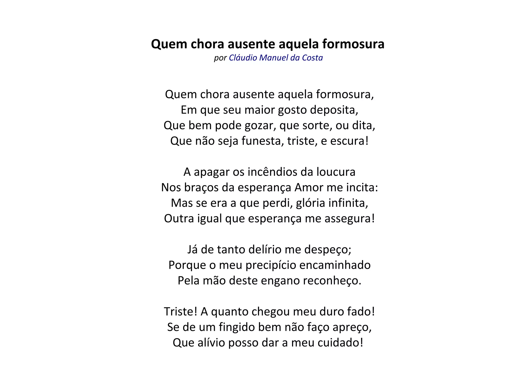 Quem chora ausente aquela formosura
por Cláudio Manuel da Costa
Quem chora ausente aquela formosura,
Em que seu maior gosto deposita,
Que bem pode gozar, que sorte, ou dita,
Que não seja funesta, triste, e escura!
A apagar os incêndios da loucura
Nos braços da esperança Amor me incita:
Mas se era a que perdi, glória infinita,
Outra igual que esperança me assegura!
Já de tanto delírio me despeço;
Porque o meu precipício encaminhado
Pela mão deste engano reconheço.
Triste! A quanto chegou meu duro fado!
Se de um fingido bem não faço apreço,
Que alívio posso dar a meu cuidado!
 