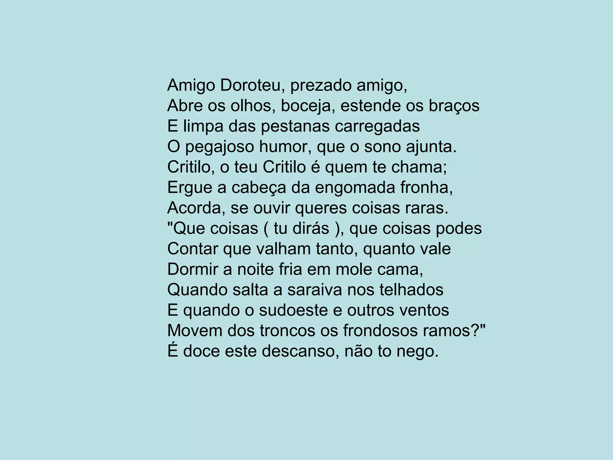 Amigo Doroteu, prezado amigo,
Abre os olhos, boceja, estende os braços
E limpa das pestanas carregadas
O pegajoso humor, que o sono ajunta.
Critilo, o teu Critilo é quem te chama;
Ergue a cabeça da engomada fronha,
Acorda, se ouvir queres coisas raras.
"Que coisas ( tu dirás ), que coisas podes
Contar que valham tanto, quanto vale
Dormir a noite fria em mole cama,
Quando salta a saraiva nos telhados
E quando o sudoeste e outros ventos
Movem dos troncos os frondosos ramos?"
É doce este descanso, não to nego.
 
