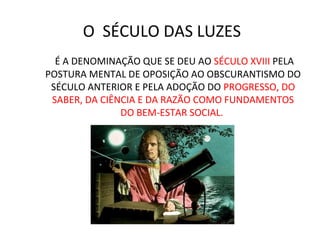 O SÉCULO DAS LUZES
É A DENOMINAÇÃO QUE SE DEU AO SÉCULO XVIII PELA
POSTURA MENTAL DE OPOSIÇÃO AO OBSCURANTISMO DO
SÉCULO ANTERIOR E PELA ADOÇÃO DO PROGRESSO, DO
SABER, DA CIÊNCIA E DA RAZÃO COMO FUNDAMENTOS
DO BEM-ESTAR SOCIAL.
 