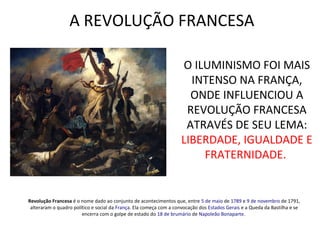 A REVOLUÇÃO FRANCESA
Revolução Francesa é o nome dado ao conjunto de acontecimentos que, entre 5 de maio de 1789 e 9 de novembro de 1791,
alteraram o quadro político e social da França. Ela começa com a convocação dos Estados Gerais e a Queda da Bastilha e se
encerra com o golpe de estado do 18 de brumário de Napoleão Bonaparte.
O ILUMINISMO FOI MAIS
INTENSO NA FRANÇA,
ONDE INFLUENCIOU A
REVOLUÇÃO FRANCESA
ATRAVÉS DE SEU LEMA:
LIBERDADE, IGUALDADE E
FRATERNIDADE.
 