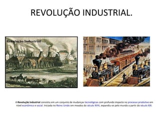 REVOLUÇÃO INDUSTRIAL.
A Revolução Industrial consistiu em um conjunto de mudanças tecnológicas com profundo impacto no processo produtivo em
nível econômico e social. Iniciada no Reino Unido em meados do século XVIII, expandiu-se pelo mundo a partir do século XIX.
 