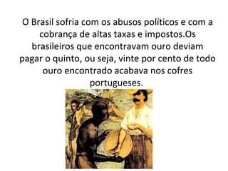 O Brasil sofria com os abusos políticos e com a
cobrança de altas taxas e impostos.Os
brasileiros que encontravam ouro deviam
pagar o quinto, ou seja, vinte por cento de todo
ouro encontrado acabava nos cofres
portugueses.
 