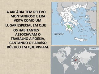 A ARCÁDIA TEM RELEVO
MONTANHOSO E ERA
VISTA COMO UM
LUGAR ESPECIAL EM QUE
OS HABITANTES
ASSOCIAVAM O
TRABALHO À POESIA,
CANTANDO O PARAÍSO
RÚSTICO EM QUE VIVIAM.
 