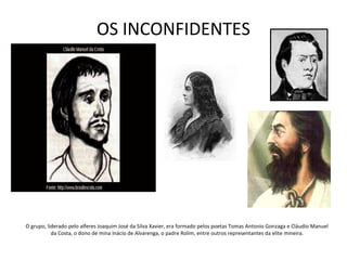 OS INCONFIDENTES
O grupo, liderado pelo alferes Joaquim José da Silva Xavier, era formado pelos poetas Tomas Antonio Gonzaga e Cláudio Manuel
da Costa, o dono de mina Inácio de Alvarenga, o padre Rolim, entre outros representantes da elite mineira.
 
