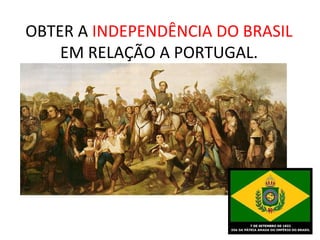 OBTER A INDEPENDÊNCIA DO BRASIL
EM RELAÇÃO A PORTUGAL.
 