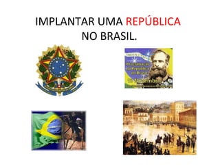 IMPLANTAR UMA REPÚBLICA
NO BRASIL.
 