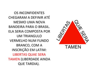 OS INCONFIDENTES
CHEGARAM A DEFINIR ATÉ
MESMO UMA NOVA
BANDEIRA PARA O BRASIL.
ELA SERIA COMPOSTA POR
UM TRIANGULO
VERMELHO NUM FUNDO
BRANCO, COM A
INSCRIÇÃO EM LATIM:
LIBERTAS QUAE SERA
TAMEN (LIBERDADE AINDA
QUE TARDIA).
 
