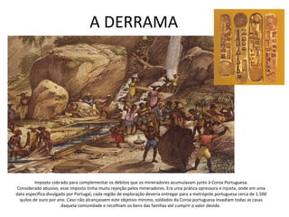 A DERRAMA
Imposto cobrado para complementar os débitos que os mineradores acumulavam junto à Coroa Portuguesa.
Considerado abusivo, esse imposto tinha muita rejeição pelos mineradores. Era uma prática opressora e injusta, onde em uma
data específica divulgado por Portugal, cada região de exploração deveria entregar para a metrópole portuguesa cerca de 1.500
quilos de ouro por ano. Caso não alcançassem este objetivo mínimo, soldados da Coroa portuguesa invadiam todas as casas
daquela comunidade e recolhiam os bens das famílias até cumprir o valor devido.
 