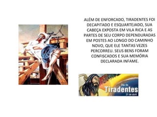 ALÉM DE ENFORCADO, TIRADENTES FOI
DECAPITADO E ESQUARTEJADO, SUA
CABEÇA EXPOSTA EM VILA RICA E AS
PARTES DE SEU CORPO DEPENDURADAS
EM POSTES AO LONGO DO CAMINHO
NOVO, QUE ELE TANTAS VEZES
PERCORREU. SEUS BENS FORAM
CONFISCADOS E SUA MEMÓRIA
DECLARADA INFAME.
 