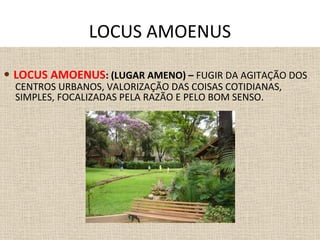 • LOCUS AMOENUS: (LUGAR AMENO) – FUGIR DA AGITAÇÃO DOS
CENTROS URBANOS, VALORIZAÇÃO DAS COISAS COTIDIANAS,
SIMPLES, FOCALIZADAS PELA RAZÃO E PELO BOM SENSO.
LOCUS AMOENUS
 