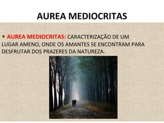 • AUREA MEDIOCRITAS: CARACTERIZAÇÃO DE UM
LUGAR AMENO, ONDE OS AMANTES SE ENCONTRAM PARA
DESFRUTAR DOS PRAZERES DA NATUREZA.
AUREA MEDIOCRITAS
 
