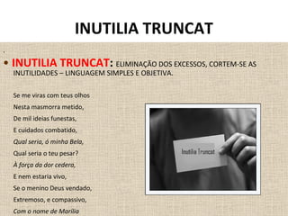 .
• INUTILIA TRUNCAT: ELIMINAÇÃO DOS EXCESSOS, CORTEM-SE AS
INUTILIDADES – LINGUAGEM SIMPLES E OBJETIVA.
Se me viras com teus olhos
Nesta masmorra metido,
De mil ideias funestas,
E cuidados combatido,
Qual seria, ó minha Bela,
Qual seria o teu pesar?
À força da dor cedera,
E nem estaria vivo,
Se o menino Deus vendado,
Extremoso, e compassivo,
Com o nome de Marília
INUTILIA TRUNCAT
 