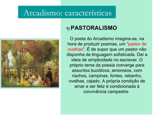 1) PASTORALISMO
O poeta do Arcadismo imagina-se, na
hora de produzir poemas, um “pastor de
ovelhas”. É de supor que um pastor não
disponha de linguagem sofisticada. Daí a
ideia de simplicidade no escrever. O
próprio tema da poesia converge para
assuntos bucólicos, amorosos, com
riachos, campinas, fontes, rebanho,
ovelhas, cajado. A própria condição de
amar e ser feliz é condicionada à
convivência campestre.
Arcadismo: características
 