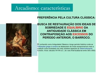 PREFERÊNCIA PELA CULTURA CLÁSSICA:
BUSCA DE RESTAURAÇÃO DOS IDEAIS DE
SOBRIEDADE E EQUILÍBRIO DA
ANTIGUIDADE CLÁSSICA EM
CONTRAPOSIÇÃO AOS EXCESSOS DO
PERÍODO ANTERIOR, O BARROCO.
(É conhecido como Antiguidade Clássica o longo período histórico onde as
civilizações grega e romana se destacaram de modo excepcional em meio a
qualquer outra sociedade nos mais variados aspectos do desenvolvimento
humano. Início: séculos VII-VIII a.C. Já o seu final localiza-se entre 300 a 600).
Arcadismo: características
 