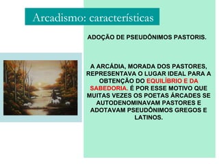 ADOÇÃO DE PSEUDÔNIMOS PASTORIS.
A ARCÁDIA, MORADA DOS PASTORES,
REPRESENTAVA O LUGAR IDEAL PARA A
OBTENÇÃO DO EQUILÍBRIO E DA
SABEDORIA. É POR ESSE MOTIVO QUE
MUITAS VEZES OS POETAS ÁRCADES SE
AUTODENOMINAVAM PASTORES E
ADOTAVAM PSEUDÔNIMOS GREGOS E
LATINOS.
Arcadismo: características
 
