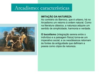 IMITAÇÃO DA NATUREZA
Ao contrário do Barroco, que é urbano, há no
Arcadismo um retorno à ordem natural. Como
na literatura clássica, a natureza adquire um
sentido de simplicidade, harmonia e verdade.
O bucolismo (integração serena entre o
indivíduo e a paisagem física) torna-se um
imperativo social, e os neoclássicos retornam
às fontes da antiguidade que definiam a
poesia como cópia da natureza.
Arcadismo: características
 
