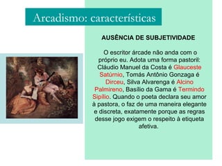 AUSÊNCIA DE SUBJETIVIDADE
O escritor árcade não anda com o
próprio eu. Adota uma forma pastoril:
Cláudio Manuel da Costa é Glauceste
Satúrnio, Tomás Antônio Gonzaga é
Dirceu, Silva Alvarenga é Alcino
Palmireno, Basílio da Gama é Termindo
Sipílio. Quando o poeta declara seu amor
à pastora, o faz de uma maneira elegante
e discreta, exatamente porque as regras
desse jogo exigem o respeito à etiqueta
afetiva.
Arcadismo: características
 
