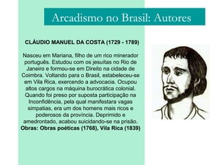 Arcadismo no Brasil: Autores
CLÁUDIO MANUEL DA COSTA (1729 - 1789)
Nasceu em Mariana, filho de um rico minerador
português. Estudou com os jesuítas no Rio de
Janeiro e formou-se em Direito na cidade de
Coimbra. Voltando para o Brasil, estabeleceu-se
em Vila Rica, exercendo a advocacia. Ocupou
altos cargos na máquina burocrática colonial.
Quando foi preso por suposta participação na
Inconfidência, pela qual manifestara vagas
simpatias, era um dos homens mais ricos e
poderosos da província. Deprimido e
amedrontado, acabou suicidando-se na prisão.
Obras: Obras poéticas (1768), Vila Rica (1839)
 