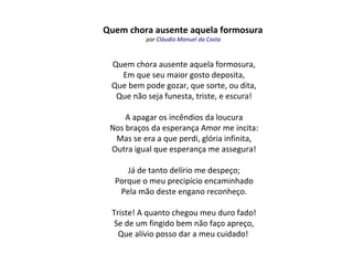 Quem chora ausente aquela formosura
por Cláudio Manuel da Costa
Quem chora ausente aquela formosura,
Em que seu maior gosto deposita,
Que bem pode gozar, que sorte, ou dita,
Que não seja funesta, triste, e escura!
A apagar os incêndios da loucura
Nos braços da esperança Amor me incita:
Mas se era a que perdi, glória infinita,
Outra igual que esperança me assegura!
Já de tanto delírio me despeço;
Porque o meu precipício encaminhado
Pela mão deste engano reconheço.
Triste! A quanto chegou meu duro fado!
Se de um fingido bem não faço apreço,
Que alívio posso dar a meu cuidado!
 