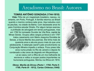 TOMÁS ANTÔNIO GONZAGA (1744-1810)
Vida: Filho de um magistrado brasileiro, nasceu, no
entanto, em Porto, Portugal. A família retornou ao Brasil
quando o menino contava sete anos. Aqui estudou com
os jesuítas, na cidade da Bahia. Com dezessete anos foi
para Coimbra estudar Direito. Por algum tempo exerceu
a profissão de advogado em terras portuguesas, mas
em 1782 foi nomeado Ouvidor de Vila Rica, capital de
Minas Gerais. Ocupou altos cargos jurídicos e em 1787
tratou casamento com Maria Joaquina Dorotéia de
Seixas, a futura Marília dos poemas. Ele tinha mais de
quarenta anos e ela era pouco mais do que uma
adolescente. A detenção (será?) pelo envolvimento na
Conjuração Mineira impediu o enlace. Ficou preso três
anos numa prisão no Rio de Janeiro e depois foi
condenado a dez anos de degredo em Moçambique.
Lá se casou com a filha de um rico traficante de
escravos e voltou a ocupar postos importantes na
burocracia portuguesa. Morreu na África em 1810.
Obras: Marília de Dirceu (Parte I - 1792; Parte II -
1799; Parte III - 1812), Cartas Chilenas (1845)
Arcadismo no Brasil: Autores
 