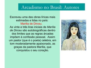Arcadismo no Brasil: Autores
Escreveu uma das obras líricas mais
estimadas e lidas no país:
Marília de Dirceu.
As vinte e três liras iniciais de Marília
de Dirceu são autobiográficas dentro
dos limites que as regras árcades
impõem à confissão pessoal. Assim
um pastor (que é o poeta) celebra, em
tom moderadamente apaixonado, as
graças da pastora Marília, que
conquistou o seu coração.
 