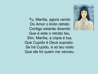 Tu, Marília, agora vendo
Do Amor o lindo retrato
Contigo estarás dizendo
Que é este o retrato teu.
Sim, Marília, a cópia é tua,
Que Cupido é Deus suposto:
Se há Cupido, é só teu rosto
Que ele foi quem me venceu.
 
